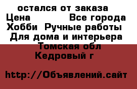 остался от заказа › Цена ­ 3 500 - Все города Хобби. Ручные работы » Для дома и интерьера   . Томская обл.,Кедровый г.